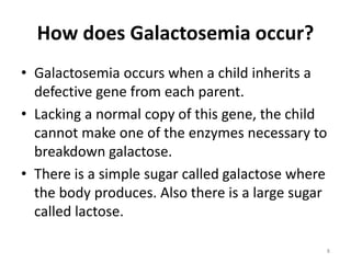 How does Galactosemia occur?
• Galactosemia occurs when a child inherits a
defective gene from each parent.
• Lacking a normal copy of this gene, the child
cannot make one of the enzymes necessary to
breakdown galactose.
• There is a simple sugar called galactose where
the body produces. Also there is a large sugar
called lactose.
8
 