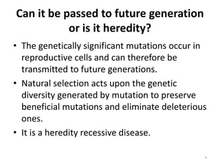 Can it be passed to future generation
or is it heredity?
• The genetically significant mutations occur in
reproductive cells and can therefore be
transmitted to future generations.
• Natural selection acts upon the genetic
diversity generated by mutation to preserve
beneficial mutations and eliminate deleterious
ones.
• It is a heredity recessive disease.
9
 