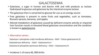GALACTOSEMIA
• Galactose, a sugar in human and bovine milk and milk products as lactose
Hydrolyzed to glucose and galactose by the intestinal enzyme lactase
• The galactose then is converted to glucose for use as an energy source
• Free galactose is present in some fruits and vegetables, such as tomatoes,
Brussels sprouts, bananas, and apples
• Altered metabolism of galactose caused by deficient enzyme activity or impaired
liver function results in elevated blood galactose concentration and the condition
is known as galactosemia
• Alternative names:
Galactose-1-phosphate uridyl transferase deficiency – GALT – Classic galactosemia (I)
Galactokinase deficiency - GALK – Galactosemia II
Galactose-6-phosphate epimerase deficiency – GALE – Galactosemia III
• Incidence 1 of every 60, 000 births
 