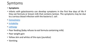 Symtoms
• Symptoms
• Infants with galactosemia can develop symptoms in the first few days of life if
they eat formula or breast milk that contains lactose. The symptoms may be due
to a serious blood infection with the bacteria E. coli .
• Convulsions
• Irritability
• Lethargy
• Poor feeding (baby refuses to eat formula containing milk)
• Poor weight gain
• Yellow skin and whites of the eyes (jaundice)
• Vomiting
 