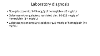 Laboratory diagnosis
• Non-galactosemic: 5-49 mcg/g of hemoglobin (<1 mg/dL)
• Galactosemic on galactose restricted diet: 80-125 mcg/g of
hemoglobin (1-4 mg/dL)
• Galactosemic on unrestricted diet: >125 mcg/g of hemoglobin (>4
mg/dL)
 