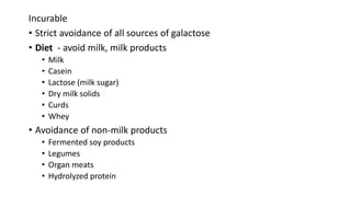 Incurable
• Strict avoidance of all sources of galactose
• Diet - avoid milk, milk products
• Milk
• Casein
• Lactose (milk sugar)
• Dry milk solids
• Curds
• Whey
• Avoidance of non-milk products
• Fermented soy products
• Legumes
• Organ meats
• Hydrolyzed protein
 