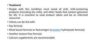 • Treatment
• People with this condition must avoid all milk, milk-containing
products (including dry milk), and other foods that contain galactose
for life. It is essential to read product labels and be an informed
consumer.
• Infants can be fed with:
• Soy formula
• Meat-based formula or Nutramigen (a protein hydrolysate formula)
• Another lactose-free formula
• Calcium supplements are recommended.
 