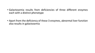 • Galactosemia results from deficiencies of three different enzymes
each with a distinct phenotype
• Apart from the deficiency of these 3 enzymes, abnormal liver function
also results in galactosemia
 