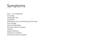 Symptoms
food - no metabolism
no energy
weight gain less
no growth
yellowing of skin and whitening of the eyes
liver damage
abnormal bleeding
bacterial infection (sepsis)
cataract
speech difficulty
intellectual disability
premature ovarian problem
 