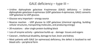 GALE deficiency – type III –
• Uridine diphosphate galactose 4-epimerase (GALE) deficiency — Uridine
diphosphate galactose-4-epimerase (UDP galactose-4-epimerase, GALE) converts
UDP galactose to UDP glucose.
• Glucose very important – energy source
• Reverse reaction - UDP glucose to UDP galactose (chemical signaling, building
cellular structures, transporting molecules, and producing energy)
• 20 mutations - alter single protein building block
• Loss of enzyme activity – galactose builds up - damage tissues and organs
• Cataract , intellectual disability, damage to liver, brain and kidney
• Most patients with GALE (or epimerase) deficiency, the defect is localized to red
blood cells – peripheral form
 