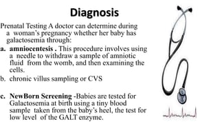 Diagnosis
Prenatal Testing A doctor can determine during
a woman’s pregnancy whether her baby has
galactosemia through:
a. amniocentesis . This procedure involves using
a needle to withdraw a sample of amniotic
fluid from the womb, and then examining the
cells.
b. chronic villus sampling or CVS
c. NewBorn Screening -Babies are tested for
Galactosemia at birth using a tiny blood
sample taken from the baby’s heel, the test for
low level of the GALT enzyme.
 