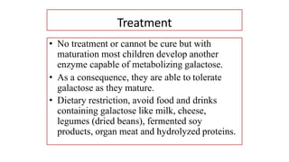 Treatment
• No treatment or cannot be cure but with
maturation most children develop another
enzyme capable of metabolizing galactose.
• As a consequence, they are able to tolerate
galactose as they mature.
• Dietary restriction, avoid food and drinks
containing galactose like milk, cheese,
legumes (dried beans), fermented soy
products, organ meat and hydrolyzed proteins.
 