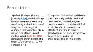 Recent trials
1. Applied Therapeutics Inc.
(Nasdaq:APLT), a clinical-stage
biopharmaceutical company
developing a pipeline of novel
drug candidates against
validated molecular targets in
indications of high unmet
medical need, June 24, 2019
announced the initiation of a
Phase 1/2 study of AT-007 in
Galactosemia
2. arginine is an amino acid that is
therapeutically widely used with
no side effects described, we
propose to use it in a pilot-clinical
study. We aim to evaluate the
effects of arginine in classic
galactosemia patients, in order to
determine its potential
therapeutic role in this disease.
 