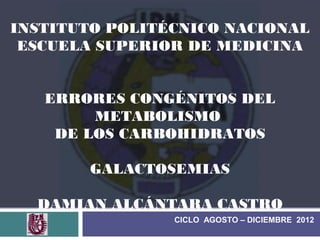 INSTITUTO POLITÉCNICO NACIONAL
 ESCUELA SUPERIOR DE MEDICINA


   ERRORES CONGÉNITOS DEL
        METABOLISMO
    DE LOS CARBOHIDRATOS

        GALACTOSEMIAS

  DAMIAN ALCÁNTARA CASTRO
                CICLO AGOSTO – DICIEMBRE 2012
 