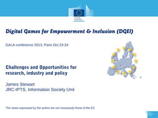 Digital Games for Empowerment & Inclusion (DGEI)
GALA conference 2013, Paris Oct 23-24

Challenges and Opportunities for
research, industry and policy
James Stewart
JRC-IPTS, Information Society Unit

The views expressed by the author are not necessarily those of the EC
1

 