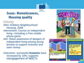 Issue: Homelessness,
Housing quality
Inliving

Who: Kirklees Neighbourhood
Housing, 2008
Intervention: Course on independent
living –Including a Free mobile
phone game
Aim: Raise awareness of dangers of
independent living among young
tenants to support inclusion and
save money
Outcomes: successful tenancies have
increased by 10%; supports

reengagement of NEETs

28

28

 