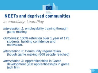 NEETs and deprived communities
Intermediary: LearnPlay
Intervention 1: employability training through
game making
Outcomes: 100% retention over 1 year of 175
students, building confidence and
motivation,
Intervention 2: Community regeneration
though game making (600 people reached)
Intervention 3: Apprenticeships in Game
development (200 apprenticeships in game
tech firm

34

 