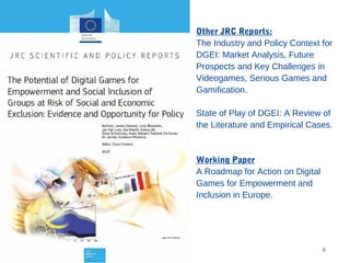 Other JRC Reports:
The Industry and Policy Context for
DGEI: Market Analysis, Future
Prospects and Key Challenges in
Videogames, Serious Games and
Gamification.
State of Play of DGEI: A Review of
the Literature and Empirical Cases.

Working Paper
A Roadmap for Action on Digital
Games for Empowerment and
Inclusion in Europe.

10/24/13

6

 