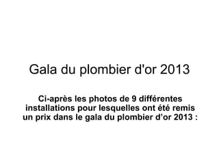 Gala du plombier d'or 2013
Ci-après les photos de 9 différentes
installations pour lesquelles ont été remis
un prix dans le gala du plombier d’or 2013 :
 