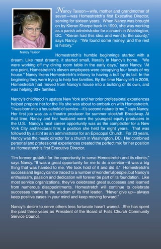 Nancy Taxson—wife, mother and grandmother of
                          seven—was Homestretch’s first Executive Director,
                          serving for sixteen years. When Nancy was brought
                          on by Kieran Sharpe back in 1990, she was working
                          as a parish administrator for a church in Washington,
                          DC. “Kieran had this idea and went to the county,”
                          says Nancy. “We found some money, and the rest
                          is history.”

                         Homestretch’s humble beginnings started with a
dream. Like most dreams, it started small, literally in Nancy’s home. “We
were working off my dining room table in the early days,” says Nancy. “At
one point, Homestretch’s eleven employees were occupying four levels of my
house.” Nancy likens Homestretch’s infancy to having a bull by its tail. In the
beginning they were trying to help five families. By the time Nancy left in 2006,
Homestretch had moved from Nancy’s house into a building of its own, and
was helping 80+ families.

Nancy’s childhood in upstate New York and her prior professional experiences
helped prepare her for the life she was about to embark on with Homestretch.
“I was born into a household of service—it’s second nature to me,” says Nancy.
Her first job was as a theatre producer for summer stock/off Broadway. At
that time, Nancy and her husband were the youngest equity producers in
the U.S. Nancy’s next career opportunity was as the comptroller for a New
York City architectural firm; a position she held for eight years. That was
followed by a stint as an administrator for an Episcopal Church. For 23 years,
Nancy was the music director for a church in Washington, DC. Her combined
personal and professional experiences created the perfect mix for her position
as Homestretch’s first Executive Director.

“I’m forever grateful for the opportunity to serve Homestretch and its clients,”
says Nancy. “It was a great opportunity for me to do a service—it was a big
thing that was handed to me. We took hold of it and did it.” Homestretch’s
success and legacy can be traced to a number of wonderful people, but Nancy’s
enthusiasm, passion and dedication will forever be part of its foundation. Like
most service organizations, they’ve celebrated great successes and learned
from numerous disappointments. Homestretch will continue to celebrate
successes thanks to the wisdom of its first leader. “Never give up—always
keep positive cases in your mind and keep moving forward.”

Nancy’s desire to serve others less fortunate hasn’t waned. She has spent
the past three years as President of the Board of Falls Church Community
Service Council.
 
