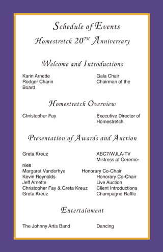 H omestretch 20 th A nniversary

        W elcome and I ntroductions
Karin Arnette                     Gala Chair
Rodger Charin                     Chairman of the
Board


              H omestretch O verview
Christopher Fay                   Executive Director of
                                  Homestretch


  P resentation of A wards and A uction
Greta Kreuz                       ABC7/WJLA-TV
                                  Mistress of Ceremo-
nies
Margaret Vanderhye         Honorary Co-Chair
Kevin Reynolds                   Honorary Co-Chair
Jeff Arnette                     Live Auction
Christopher Fay & Greta Kreuz    Client Introductions
Greta Kreuz                      Champagne Raffle


                  E ntertainment
The Johnny Artis Band             Dancing
 