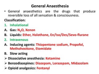 General Anaesthesia
• General anaesthetics are the drugs that produce
reversible loss of all sensation & consciousness.
Classification:
1. Inhalational
A. Gas: N2O, Xenon
B. Liquids: Ether, Halothane, En/Iso/Des/Sevo-flurane
2. Intravenous
A. Inducing agents: Thiopentone sodium, Propofol,
Methohexitone, Etomidate
B. Slow acting
 Dissociative anesthesia: Ketamine
 Benzodiazepines: Diazepam, Lorazepam, Midazolam
 Opioid analgesics: Fentanyl
 