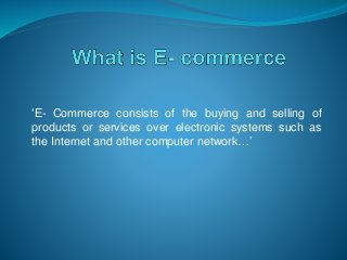 ‘E- Commerce consists of the buying and selling of
products or services over electronic systems such as
the Internet and other computer network…’
 