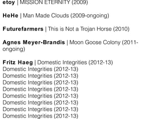 etoy | MISSION ETERNITY (2009)
HeHe | Man Made Clouds (2009-ongoing)
Futurefarmers | This is Not a Trojan Horse (2010)
Agnes Meyer-Brandis | Moon Goose Colony (2011-
ongoing)
Fritz Haeg | Domestic Integrities (2012-13)
Domestic Integrities (2012-13)
Domestic Integrities (2012-13)
Domestic Integrities (2012-13)
Domestic Integrities (2012-13)
Domestic Integrities (2012-13)
Domestic Integrities (2012-13)
Domestic Integrities (2012-13)
Domestic Integrities (2012-13)
 
