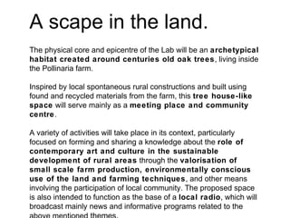 A scape in the land.
The physical core and epicentre of the Lab will be an archetypical
habitat created around centuries old oak trees, living inside
the Pollinaria farm.
Inspired by local spontaneous rural constructions and built using
found and recycled materials from the farm, this tree house-like
space will serve mainly as a meeting place and community
centre.
A variety of activities will take place in its context, particularly
focused on forming and sharing a knowledge about the role of
contemporary art and culture in the sustainable
development of rural areas through the valorisation of
small scale farm production, environmentally conscious
use of the land and farming techniques, and other means
involving the participation of local community. The proposed space
is also intended to function as the base of a local radio, which will
broadcast mainly news and informative programs related to the
 