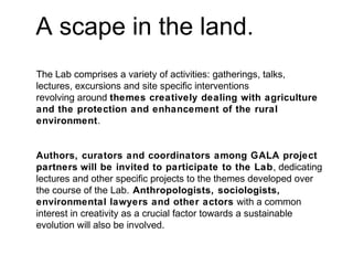 A scape in the land.
The Lab comprises a variety of activities: gatherings, talks,
lectures, excursions and site specific interventions
revolving around themes creatively dealing with agriculture
and the protection and enhancement of the rural
environment.
Authors, curators and coordinators among GALA project
partners will be invited to participate to the Lab, dedicating
lectures and other specific projects to the themes developed over
the course of the Lab. Anthropologists, sociologists,
environmental lawyers and other actors with a common
interest in creativity as a crucial factor towards a sustainable
evolution will also be involved.
 