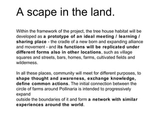 A scape in the land.
Within the framework of the project, the tree house habitat will be
developed as a prototype of an ideal meeting / learning /
sharing place - the cradle of a new born and expanding alliance
and movement - and its functions will be replicated under
different forms also in other locations, such as village
squares and streets, bars, homes, farms, cultivated fields and
wilderness.
In all these places, community will meet for different purposes, to
shape thought and awareness, exchange knowledge,
define common actions. The initial connection between the
circle of farms around Pollinaria is intended to progressively
expand
outside the boundaries of it and form a network with similar
experiences around the world.
 