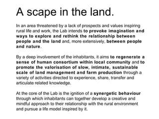A scape in the land.
In an area threatened by a lack of prospects and values inspiring
rural life and work, the Lab intends to provoke imagination and
ways to explore and rethink the relationship between
people and the land and, more extensively, between people
and nature.
By a deep involvement of the inhabitants, it aims to regenerate a
sense of human consortium within local community and to
promote the valorisation of slow, intimate, sustainable
scale of land management and farm production through a
variety of activities directed to experience, share, transfer and
articulate related knowledge.
At the core of the Lab is the ignition of a synergetic behaviour
through which inhabitants can together develop a creative and
mindful approach to their relationship with the rural environment
and pursue a life model inspired by it.
 