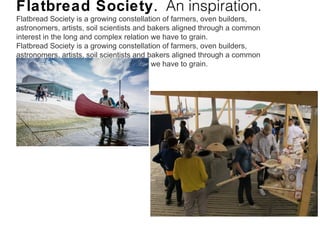 Flatbread Society. An inspiration.
Flatbread Society is a growing constellation of farmers, oven builders,
astronomers, artists, soil scientists and bakers aligned through a common
interest in the long and complex relation we have to grain.
Flatbread Society is a growing constellation of farmers, oven builders,
astronomers, artists, soil scientists and bakers aligned through a common
interest in the long and complex relation we have to grain.
 