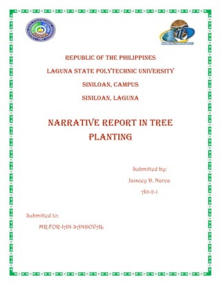 4629150-295275-28576-295275<br />REPUBLIC OF THE PHILIPPINES<br />LAGUNA STATE POLYTECHNIC UNIVERSITY<br />SINILOAN, CAMPUS<br />SINILOAN, LAGUNA<br />NARRATIVE REPORT IN tree planting<br />Submitted by:<br />Jaiscey D. Narca<br />Ait-2-1<br />Submitted to:<br />MR.FOR-IAN SANDOVAL<br />Treeplanting is the process of transplanting tree seedlings, generally for forestry, land reclamation, or landscaping purposes. It differs from the transplantation of larger trees in arboriculture, and from the lower cost but slower and less reliable distribution of tree seeds.<br />In silviculture the activity is known as reforestation, or afforestation, depending on whether the area being planted has or has not recently been forested. It involves planting seedlings over an area of land where the forest has been harvested or damaged by fire or disease or insects. Treeplanting is carried out in many different parts of the world, and strategies may differ widely across nations and regions and among individual reforestation companies. Treeplanting is grounded in forest science, and if performed properly can result in the successful regeneration of a deforested area. Reforestation is the commercial logging industry's answer to the large-scale destruction of old growth forests, but a planted forest rarely replicates the biodiversity and complexity of a natural forest.<br />Day of September 11 , 2009, all graduating students  in Ait conducted a tree planting program at Brgy. Galalan,Pakil laguna . The program was for a green environment.Ait students first assembled at the Vo-ag Building at exactly 7:00 in the morning as the DENR requested and for the checking of the attendance. We arrived at the venue at exactly 8:00, there we assembled our tree guards after that we get the seedlings to be planted there a DENR representative assisted us where to plant the seedlings. We planted the seedlings after that we put tree guards and last we watered the seedlings.<br />The tree planting activity was successfully done,. The tree planting ended at exactly 2:00. Now we hope that every community will be green because of the trees. <br />