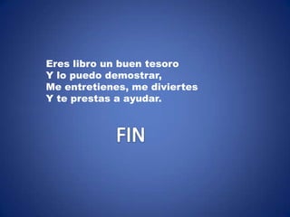 Eres libro un buen tesoro
Y lo puedo demostrar,
Me entretienes, me diviertes
Y te prestas a ayudar.
 