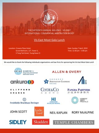 THE SIXTEENTH ANNUAL WILLEM C. VIS EAST
INTERNATIONAL COMMERCIAL ARBITRATION MOOT
Vis East Moot Gala Lunch
Location: Crowne Plaza Hotel, Date: Sunday 7 April, 2019
Grand Ballroom, 1/F, Tower 5, Time: 12:30 pm – 3:00 pm
3 Tong Tak Street, Tsung Kwan O
We would like to thank the following individuals organisations and law firms for sponsoring the Vis East Moot Gala Lunch
JOHN SCOTT NEIL KAPLAN RORY McALPINE
 