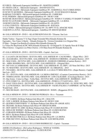 GALAMIX 89.txt[10/07/2015 11:58:10 a.m.]
02-VIRUS - DjGonzalo Esperguin GalaMixer 89 - MARTIN GARRIX
03- FIESTA LOCA - DjGonzalo Esperguin - DAVID GUETTA
04-YOUNG AGAIN - DjGonzalo Esperguin GalaMixer 89 - HARDWELL FEAT CHRIS JONES
05-SI NO TE QUISIERA - DjGonzalo Esperguin GalaMixer 89 - JUAN MAGAN Ft Belinda
06-BESAS TAN BIEN - DjGonzaloEsperguin GalaMixer 89 - FARRUKO
07-EL PERDON - DjGonzaloEsperguin GalaMixer 89 - NICKY JAM
08-NO ME DEJES SOLO - DjGonzaloEsperguin GalaMixer 89 - WISIN Y YANDEL FT DADDY YANKEE
09-NO TE LO PUEDO CREER - DjGonzalo Esperguin GalaMixer 89 - LA ROSA
10-MI REVANCHA - DjGonzalo Esperguin GalaMixer 89 - GLADYS
11-UNA CERVEZA - DjGonzalo Esperguin GalaMixer 89 - RAFAGA
13-LA TOMA - DjGonzaloEsperguin GalaMixer 89 - EL DIPY FT EL APACHE NESS
14-QUIEN LA JUNA - DjGonzaloEsperguin - GalaMixer 89 -ROCIO QUIROZ
46- GALA MIXER 89 - DVD 1 - KLAUDIO KINTANA DJ - Tilisarao. San Luis
====================================================================
Daddy Yankee - Sigueme Y Te Sigo (Super Extended Mix) Klaudio Kintana Dj
Egresados - Nos Vamo A Barilo - Klaudio Kintana Dj - Version Extendida Live Original Mix
El Dipy - Traigan Una Botella (Evolution Mix) Klaudio Kintana Dj
La Toma (No Boyfriend,ACDC MIX) Klaudio Kintana Dj - El Original Ft. El Apache Ness & El Dipy
Pibes Chorros - Llegamos Los Pibes Chorros ( 014 Bass boost 05) Klaudio Kintana Dj
47- GALA MIXER 89 - DVD 1 - DJ EVNA MIX - Capital - San Luis
============================================================
01 - LA GAITA DE BATMAN - DJ EVNA MIX - GALAMIXER 89 - CACHUMBA - (Super Mix) - 2015
02 - ALGARABIA - DJ EVNA MIX - GALAMIXER 89 - DAMIAN CORDOBA - (Cuarteto Remix) - 2015
03 - MALVADA - DJ EVNA MIX - GALAMIXER 89 - DAMIAN CORDOBA (Cuarteto Remix) - 2015
04 - ABBA MAMMA MIA - DJ EVNA MIX - GALAMIXER 89 - (Original Mix)
05 - NO VAN A CAMBIARME - DJ EVNA MIX - GALAMIXER 89 - EL DIPY - (El Nene Del Mix) - 2015
06 - TU MAESTRO - DJ EVNA MIX - GALAMIXER 89 - EL ORIGINAL - 2015
07 - YO SABIA - DJ EVNA MIX - GALAMIXER 89 - LA LIGA FT MISS BOLIVIA - (Super Remix) - Capital
San Luis - 2015
08 - TU - DJ EVNA MIX - GALAMIXER 89 - LA MONA JIMENEZ - (Cuarteto Caracteristico Remix) - 2015
09 - TODOS LOCOS - DJ EVNA MIX - GALAMIXER 89 - LOS CALIGARIS - (Circologia Remix) - 2015
10 - Que Ironia - Como Le Digo - Yerba Mala - DJ EVNA MIX - GALAMIXER 89 - RODRIGO - 2015
12 - OYE COMO VA - DJ EVNA MIX - GALAMIXER 89 - PITBULL FT SANTANA - 2015
13 - DALE VIEJA DALE - DJ EVNA MIX - GALAMIXER 89 - ULISES BUENO - EL NENE DEL MIX - 2015
14 - LA PACHANGA - DJ EVNA MIX - GALAMIXER 89 - VILMA PALMA E VAMPIROS - (If The World
Would End) - 2015
15 - MUCHO BAJO - DJ EVNA MIX - GALAMIXER 89 - WISIN - (Reggaeton 2015) -
48- GALA MIXER 89 - DVD 1 - DJ BRUNO PEDRAZA - B.r.s - Tucuman
==============================================================
01 - AY VAMOS -Dj Bruno Pedraza Gala Mixer 89 - J.BALVIN
02 - VOY A BEBER -Dj Bruno Pedraza Gala Mixer 89 -NICKY JAM
03 - QUIERO CONFESARTE '15 -Dj Bruno Pedraza Gala Mixer 89 -AMAR AZUL
04 - DEJAME -Dj Bruno Pedraza Gala Mixer 89 -DIEGO OLMOS
05 - HOY GRITO TE AMO -Dj Bruno Pedraza Gala Mixer 89 -ULISES BUENO
06 - HIELO DE WHISKY -Dj Bruno Pedraza Gala Mixer 89 -ULISES BUENO
07 - CORAZON HERIDO -Dj Bruno Pedraza Gala Mixer 89 - GILDA
08 - RITA -Dj Bruno Pedraza Gala Mixer 89 -LOS TROPES
09 - ME MUERO POR ELLA -Dj Bruno Pedraza Gala Mixer 89 - LA MONA
10 - POR ESO VIVO -Dj Bruno Pedraza Gala Mixer 89 -LOS MOYKANOS
49- GALA MIXER 89 - DVD 1 - DJ LUCHOO RODRIGUEZ - Capital - Tucuman
===================================================================
AHORA ES (Dembow) - (Dj Luchoo Rodriguez) - WISIN & YANDEL
ANGELITO '15 - (Dj Luchoo Rodriguez) - ULISES BUENO
 