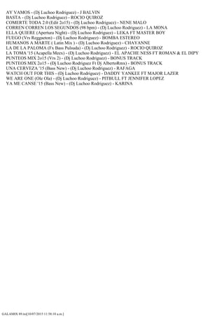 GALAMIX 89.txt[10/07/2015 11:58:10 a.m.]
AY VAMOS - (Dj Luchoo Rodriguez) - J BALVIN
BASTA - (Dj Luchoo Rodriguez) - ROCIO QUIROZ
COMERTE TODA 2.0 (Edit 2o15) - (Dj Luchoo Rodriguez) - NENE MALO
CORREN CORREN LOS SEGUNDOS (98 bpm) - (Dj Luchoo Rodriguez) - LA MONA
ELLA QUIERE (Apertura Night) - (Dj Luchoo Rodriguez) - LEKA FT MASTER BOY
FUEGO (Vrs Reggaeton) - (Dj Luchoo Rodriguez) - BOMBA ESTEREO
HUMANOS A MARTE ( Latin Mix ) - (Dj Luchoo Rodriguez) - CHAYANNE
LA DE LA PALOMA (Fx Bass Pulsuda) - (Dj Luchoo Rodriguez) - ROCIO QUIROZ
LA TOMA '15 (Acapella Meex) - (Dj Luchoo Rodriguez) - EL APACHE NESS FT ROMAN & EL DIPY
PUNTEOS MIX 2o15 (Vrs 2) - (Dj Luchoo Rodriguez) - BONUS TRACK
PUNTEOS MIX 2o15 - (Dj Luchoo Rodriguez Ft Dj AlbertoRmx) - BONUS TRACK
UNA CERVEZA '15 (Bass New) - (Dj Luchoo Rodriguez) - RAFAGA
WATCH OUT FOR THIS - (Dj Luchoo Rodriguez) - DADDY YANKEE FT MAJOR LAZER
WE ARE ONE (Ole Ola) - (Dj Luchoo Rodriguez) - PITBULL FT JENNIFER LOPEZ
YA ME CANSE '15 (Bass New) - (Dj Luchoo Rodriguez) - KARINA
 