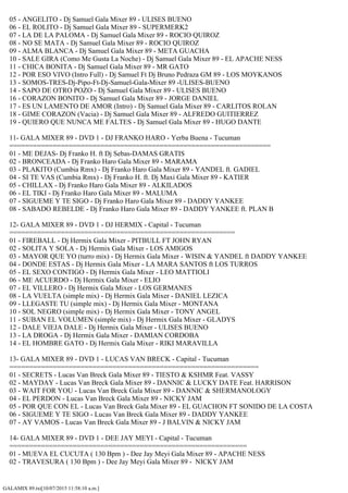 GALAMIX 89.txt[10/07/2015 11:58:10 a.m.]
05 - ANGELITO - Dj Samuel Gala Mixer 89 - ULISES BUENO
06 - EL ROLITO - Dj Samuel Gala Mixer 89 - SUPERMERK2
07 - LA DE LA PALOMA - Dj Samuel Gala Mixer 89 - ROCIO QUIROZ
08 - NO SE MATA - Dj Samuel Gala Mixer 89 - ROCIO QUIROZ
09 - ALMA BLANCA - Dj Samuel Gala Mixer 89 - META GUACHA
10 - SALE GIRA (Como Me Gusta La Noche) - Dj Samuel Gala Mixer 89 - EL APACHE NESS
11 - CHICA BONITA - Dj Samuel Gala Mixer 89 - MR GATO
12 - POR ESO VIVO (Intro Full) - Dj Samuel Ft Dj Bruno Pedraza GM 89 - LOS MOYKANOS
13 - SOMOS-TRES-Dj-Pipo-Ft-Dj-Samuel-Gala-Mixer 89 -ULISES-BUENO
14 - SAPO DE OTRO POZO - Dj Samuel Gala Mixer 89 - ULISES BUENO
16 - CORAZON BONITO - Dj Samuel Gala Mixer 89 - JORGE DANIEL
17 - ES UN LAMENTO DE AMOR (Intro) - Dj Samuel Gala Mixer 89 - CARLITOS ROLAN
18 - GIME CORAZON (Vacia) - Dj Samuel Gala Mixer 89 - ALFREDO GUITIERREZ
19 - QUIERO QUE NUNCA ME FALTES - Dj Samuel Gala Mixer 89 - HUGO DANTE
11- GALA MIXER 89 - DVD 1 - DJ FRANKO HARO - Yerba Buena - Tucuman
==================================================================
01 - ME DEJAS- Dj Franko H. ft Dj Sebas-DAMAS GRATIS
02 - BRONCEADA - Dj Franko Haro Gala Mixer 89 - MARAMA
03 - PLAKITO (Cumbia Rmx) - Dj Franko Haro Gala Mixer 89 - YANDEL ft. GADIEL
04 - SI TE VAS (Cumbia Rmx) - Dj Franko H. ft. Dj Maxi Gala Mixer 89 - KATIER
05 - CHILLAX - Dj Franko Haro Gala Mixer 89 - ALKILADOS
06 - EL TIKI - Dj Franko Haro Gala Mixer 89 - MALUMA
07 - SIGUEME Y TE SIGO - Dj Franko Haro Gala Mixer 89 - DADDY YANKEE
08 - SABADO REBELDE - Dj Franko Haro Gala Mixer 89 - DADDY YANKEE ft. PLAN B
12- GALA MIXER 89 - DVD 1 - DJ HERMIX - Capital - Tucuman
=========================================================
01 - FIREBALL - Dj Hermix Gala Mixer - PITBULL FT JOHN RYAN
02 - SOLITA Y SOLA - Dj Hermix Gala Mixer - LOS AMIGOS
03 - MAYOR QUE YO (turro mix) - Dj Hermix Gala Mixer - WISIN & YANDEL ft DADDY YANKEE
04 - DONDE ESTAS - Dj Hermix Gala Mixer - LA MARA SANTOS ft LOS TURROS
05 - EL SEXO CONTIGO - Dj Hermix Gala Mixer - LEO MATTIOLI
06 - ME ACUERDO - Dj Hermix Gala Mixer - ELIO
07 - EL VILLERO - Dj Hermix Gala Mixer - LOS GERMANES
08 - LA VUELTA (simple mix) - Dj Hermix Gala Mixer - DANIEL LEZICA
09 - LLEGASTE TU (simple mix) - Dj Hermix Gala Mixer - MONTANA
10 - SOL NEGRO (simple mix) - Dj Hermix Gala Mixer - TONY ANGEL
11 - SUBAN EL VOLUMEN (simple mix) - Dj Hermix Gala Mixer - GLADYS
12 - DALE VIEJA DALE - Dj Hermix Gala Mixer - ULISES BUENO
13 - LA DROGA - Dj Hermix Gala Mixer - DAMIAN CORDOBA
14 - EL HOMBRE GATO - Dj Hermix Gala Mixer - RIKI MARAVILLA
13- GALA MIXER 89 - DVD 1 - LUCAS VAN BRECK - Capital - Tucuman
===============================================================
01 - SECRETS - Lucas Van Breck Gala Mixer 89 - TIESTO & KSHMR Feat. VASSY
02 - MAYDAY - Lucas Van Breck Gala Mixer 89 - DANNIC & LUCKY DATE Feat. HARRISON
03 - WAIT FOR YOU - Lucas Van Breck Gala Mixer 89 - DANNIC & SHERMANOLOGY
04 - EL PERDON - Lucas Van Breck Gala Mixer 89 - NICKY JAM
05 - POR QUE CON EL - Lucas Van Breck Gala Mixer 89 - EL GUACHON FT SONIDO DE LA COSTA
06 - SIGUEME Y TE SIGO - Lucas Van Breck Gala Mixer 89 - DADDY YANKEE
07 - AY VAMOS - Lucas Van Breck Gala Mixer 89 - J BALVIN & NICKY JAM
14- GALA MIXER 89 - DVD 1 - DEE JAY MEYI - Capital - Tucuman
============================================================
01 - MUEVA EL CUCUTA ( 130 Bpm ) - Dee Jay Meyi Gala Mixer 89 - APACHE NESS
02 - TRAVESURA ( 130 Bpm ) - Dee Jay Meyi Gala Mixer 89 - NICKY JAM
 