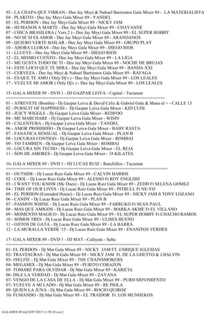 GALAMIX 89.txt[10/07/2015 11:58:10 a.m.]
03 - LA CHAPA QUE VIBRAN - Dee Jay Meyi & Nahuel Barrientos Gala Mixer 89 - LA MATERIALISTA
04 - PLAKITO - Dee Jay Meyi Gala Mixer 89 - YANDEL
05 - EL PERDON - Dee Jay Meyi Gala Mixer 89 - NICKY JAM
06 - HUMANOS A MARTE - Dee Jay Meyi Gala Mixer 89 - CHAYANNE
07 - CHICA BRASILERA ( Vers.2 ) - Dee Jay Meyi Gala Mixer 89 - EL SUPER HOBBY
08 - NO SE SI ES AMOR - Dee Jay Meyi Gala Mixer 89 - ARANDANOS
09 - QUIERO VERTE BAILAR - Dee Jay Meyi Gala Mixer 89 - GRUPO PLAY
10 - AHORA LLORAS - Dee Jay Meyi Gala Mixer 89 - DIEGO RIOS
11 - LLUEVE - Dee Jay Meyi Gala Mixer 89 - DIEGO RIOS
12 - EL MISMO CUENTO - Dee Jay Meyi Gala Mixer 89 - LA LIGA
13 - ME GUSTA TODO DE TI - Dee Jay Meyi Gala Mixer 89 - NOCHE DE BRUJAS
14 - ESTE LOCO QUE TE MIRA - Dee Jay Meyi Gala Mixer 89 - BANDA XXI
15 - CERVEZA - Dee Jay Meyi & Nahuel Barrientos Gala Mixer 89 - RAFAGA
16 - ES QUE TE AMO ( Only Dj's ) - Dee Jay Meyi Gala Mixer 89 - LOS LEALES
17 - VUELVE MI AMOR ( Only Dj's ) - Dee Jay Meyi Gala Mixer 89 - LOS LEALES
15- GALA MIXER 89 - DVD 1 - DJ GAZPAR LEIVA - Capital - Tucuman
===============================================================
01 - ATREVETE (Bomba) - Dj Gazpar Leiva & David Celiz & Gabriel Gala & Manu el + - CALLE 13
02 - PURSUIT OF HAPPINESS - Dj Gazpar Leiva Gala Mixer - KID CUDI
03 - JUICY WIGGLE - Dj Gazpar Leiva Gala Mixer - REDFOO
04 - ME MARCHARE - Dj Gazpar Leiva Gala Mixer - WISIN
05 - CALENTURA - Dj Gazpar Leiva Gala Mixer - YANDEL
06 - AMOR PROHIBIDO - Dj Gazpar Leiva Gala Mixer - BABY RASTA
07 - FANATICA SENSUAL - Dj Gazpar Leiva Gala Mixer - PLAN B
08 - LOCURAS CONTIGO - Dj Gazpar Leiva Gala Mixer - ROMBAI
09 - YO TAMBIEN - Dj Gazpar Leiva Gala Mixer - ROMBAI
10 - LOCURA SIN TECHO - Dj Gazpar Leiva Gala Mixer - EL REJA
11 - SON DE AMORES - Dj Gazpar Leiva Gala Mixer - 18 KILATES
16- GALA MIXER 89 - DVD 1 - DJ LUCAS RUIZ - Ranchillos - Tucuman
================================================================
01 - OUTSIDE - Dj Lucas Ruiz Gala Mixer 89 - CALVIN HARRIS
02 - COOL - Dj Lucas Ruiz Gala Mixer 89 - ALESSO Ft ROY ENGLISH
03 - I WANT YOU KNOW (Mc Dues) - Dj Lucas Ruiz Gala Mixer 89 - ZEDD Ft SELENA GOMEZ
04 - TIME OF OUR LIVES - Dj Lucas Ruiz Gala Mixer 89 - PITBULL Ft NE-YO
05 - EL PERDON (Extended House) - Dj Lucas Ruiz Gala Mixer 89 - NICKY JAM ft TONY LOZANO
06 - CANDY - Dj Lucas Ruiz Gala Mixer 89 - PLAN B
07 - PASSION WHINE - Dj Lucas Ruiz Gala Mixer 89 - FARRUKO Ft SEAN PAUL
08 - MAS QUE AMIGOS - Dj Lucas Ruiz Gala Mixer 89 - MARKA AKME Ft EL VILLANO
09 - MOMENTO MAGICO - Dj Lucas Ruiz Gala Mixer 89 - EL SUPER HOBBY Ft CHACHO RAMOS
10 - SOMOS TRES - Dj Lucas Ruiz Gala Mixer 89 - ULISES BUENO
11 - OJITOS DE GATA - Dj Lucas Ruiz Gala Mixer 89 - LA BARRA
12 - LA MURALLA VERDE '15 - Dj Lucas Ruiz Gala Mixer 89 - ENANITOS VERDES
17- GALA MIXER 89 - DVD 1 - DJ MAT - Cafayate - Salta
=====================================================
01- EL PERDON - Dj Mat Gala Mixer 89 - NICKY JAM FT. ENRIQUE IGLESIAS
02- TRAVESURAS - Dj Mat Gala Mixer 89 - NICKY JAM Ft. DE LA GHETTO & J.BALVIN
03- #SELFIE - Dj Mat Gala Mixer 89 - THE CHAINSMOKERS
04- MEGAMIX - Dj Mat Gala Mixer 89 - PURITO CORAZON
05- TOMARE PARA OLVIDAR - Dj Mat Gala Mixer 89 - KARICIA
06- DILE LA VERDAD - Dj Mat Gala Mixer 89 - ZAYANA
07- VENGO DE LA CASA DE ELLA - Dj Mat Gala Mixer 89 - PURO MOVIMIENTO
07- VUELVE A MI LADO - Dj Mat Gala Mixer 89 - RE PIOLA
09- QUIEN LA JUNA - Dj Mat Gala Mixer 89 - ROCIO QUIROZ
10- FUMANDO - Dj Mat Gala Mixer 89 - EL TRAIDOR Ft. LOS MUNHEKOS
 