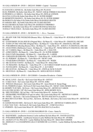GALAMIX 89.txt[10/07/2015 11:58:10 a.m.]
18- GALA MIXER 89 - DVD 1 - DEEJAY JIMBO - Capital - Tucuman
============================================================
01-FANATICA SENSUAL -Dj Jimbo Gala Mixer 89- PLAN B
02-EL PERDON- Dj Jimbo Gala Mixer 89 - NICKY JAM & ENRIQUE IGLESIAS
03-PIERDO LA CABEZA - Dj Jimbo Gala Mixer 89- ZION & LENNOX
04-LUNA LLENA-Dj Jimbo Gala Mixer 89- EL SUPER HOBBY
05-MOMENTO MAGICO - Dj Jimbo Gala Mixer 89- EL SUPER HOBBY
06-INGRATA-Dj Sebas ft Dj Jimbo Gala Mixer 89-DAMAS GRATIS
07-AMADA MIA - Dj Jimbo Gala Mixer 89- ULISES BUENO
08-ALGARABIA-Dj Jimbo Gala Mixer 89- DAMIAN CORDOBA3
09-BONITA- Dj Jimbo Gala Mixer 89- ULISES BUENO & MAGALI
10-DALE VIEJA DALE - Dj Jimbo Gala Mixer 89- ULISES BUENO
19- GALA MIXER 89 - DVD 1 - DJ MANU EL + - B.r.s - Tucuman
==========================================================
01 - READY FOR THE WEEKEND (Bounce Mix) - Dj Manu EL + Gala Mixer 89 - R3HAB & NERVO Ft AYAH
MARAR
02 - EVERYBODY IN DA HOUSE (Original Mix) - Dj Manu EL + Gala Mixer 89 - EMANUEL OSCARI
03 - TURN UP THE VOLUME (Original Mix) - Dj Manu El + Gala Mixer 89 - EMANUEL OSCARI
04 - PARABRISAS (Bootleg Bounce Mix) - Dj Manu EL + Gala Mixer 89 - JESUS F. Ft EMANUEL OSCARI
05 - ANACONDA (Melbourne Crazy) - Dj Manu EL + Gala Mixer 89 - NICKI MINAJ Ft EMANUEL OSCARI
06 - AY VAMOS ( Baja ) - Dj Manu EL + Gala Mixer 89 - J. BALVIN
07 - ATREVIDITO - Dj Manu EL + Gala Mixer 89 - EL SUPER HOBBY
08 - DALE PAPI (Moombah) - Dj Manu EL + Gala Mixer 89 - LARISS
09 - CORAZON QUEBRADO - Dj Manu EL + Gala Mixer 89 - ALKILADOS Ft DANIELA CARPIO
10 - EL PERDON - Dj Manu EL + Gala Mixer 89 - NICKY JAM
11 - YO QUIERO CONTIGO - Dj Manu EL + Gala Mixer 89 - WISIN
12 - ME GUSTAS TANTO - Dj Manu EL + Gala Mixer 89 - MALUMA
13 - TE IMAGINO - Dj Manu EL + Gala Mixer 89 - J. ALVAREZ Ft BABY RASTA & DIVINO
14 - NAVEGARTE - Dj Manu EL + Gala Mixer 89 - J. ALVAREZ
15 - ME GUSTAS - Dj Manu EL + Gala Mixer 89 - OWIN & JACK Ft ELOY
16 - MUEVELO - Dj Manu EL + Gala Mixer 89 - SOFIA REYES Ft WISIN
20- GALA MIXER 89 - DVD 1 - DJ COSSIO - Comodoro Rivadavia - Chubut
===================================================================
00 - REAL LOVE - Zato Dj + Dj Cossio Gala Mixer 88 - GOTAY
01 - CAKE FACE - Dj Cossio Gala Mixer 89 - STEVE AOKI
02 - WIGGLE (Destroyer) - Dj Cossio Gala Mixer 89 - Jason Derulo ft. Snoop Dogg
03 -EL PERDON (Under) - Dj Erwin Ft Dj Cossio Gala Mixer 89 - NICKY JAM ( REMIX 2015 )
04 -ROMPE TUJE MIX - Dj Erwin + Dj Cossio Gala Mixer 89 - ARTISTAS VARIOS
05-LAS CHICAS DEL VIP -Dj Cossio Gala Mixer 89 - RPM (REMIX 2015)
06 - MIX FIESTERO - Dj Luc14no + Dj Cossio Gala Mixer 89 - Artistas Varios
07 - DESMADRE FIESTERO 8 (El que no salta) - Dj Cossio Gala Mixer 89 - ARTISTAS VARIOS
08 - INFIEL - Dj Erwin + Dj Cossio Galamixer 89 - REYNA BACHATA (Com.Riv)
09 -MUCHO CULO MIX - Dj Luc14no , Dj Erwin , Dj Mudo , Dj Curna y Dj Cossio Gala Mixer 89 - ARTISTAS
VARIOS
10 -SANDUNGUEO MIX - Dj Erwin Ft. Dj Cossio Gala Mixer 89 - ARTISTAS VARIOS (2015)
11-NAU NAU NAU - Dj Erwin ft. Dj Cossio Gala Mixer 89 - COSCULLUELA
12 -PERDON - Dj Cossio Gala Mixer 89 - REYNA BACHATA (Com.Riv)
21- GALA MIXER 89 - DVD 1 - LUCHO MALBRAN DJ - Ceres - Santa Fe
===============================================================
01 - BAD REMIX - (melbourne bounce) Lucho malbran Dj Gala Mixer 89 - DAVID GUETTA
02 - PYRAMIDS REMIX - (melbourne bounce) Lucho Malbran Dj Gala Mixer 89 - DVBBS
03 - JACKITA FT EL POLACO - Lucho Malbran Dj Gala Mixer 89 - SOLO RECUERDOS
04 - HERNAN Y LA CHAMPIONS LIGA Ft SONIDO DE LA COSTA - Lucho Malbran Dj Gala Mixer 89 -
VETE
 