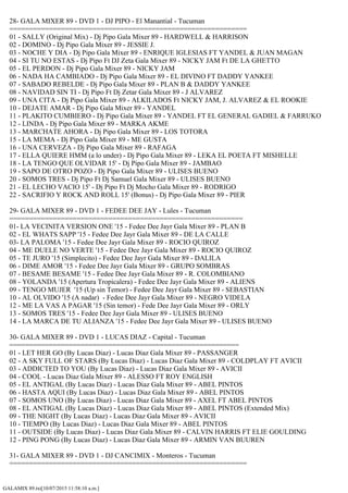 GALAMIX 89.txt[10/07/2015 11:58:10 a.m.]
28- GALA MIXER 89 - DVD 1 - DJ PIPO - El Manantial - Tucuman
============================================================
01 - SALLY (Original Mix) - Dj Pipo Gala Mixer 89 - HARDWELL & HARRISON
02 - DOMINO - Dj Pipo Gala Mixer 89 - JESSIE J.
03 - NOCHE Y DIA - Dj Pipo Gala Mixer 89 - ENRIQUE IGLESIAS FT YANDEL & JUAN MAGAN
04 - SI TU NO ESTAS - Dj Pipo Ft DJ Zeta Gala Mixer 89 - NICKY JAM Ft DE LA GHETTO
05 - EL PERDON - Dj Pipo Gala Mixer 89 - NICKY JAM
06 - NADA HA CAMBIADO - Dj Pipo Gala Mixer 89 - EL DIVINO FT DADDY YANKEE
07 - SABADO REBELDE - Dj Pipo Gala Mixer 89 - PLAN B & DADDY YANKEE
08 - NAVIDAD SIN TI - Dj Pipo Ft Dj Zetar Gala Mixer 89 - J ALVAREZ
09 - UNA CITA - Dj Pipo Gala Mixer 89 - ALKILADOS Ft NICKY JAM, J. ALVAREZ & EL ROOKIE
10 - DEJATE AMAR - Dj Pipo Gala Mixer 89 - YANDEL
11 - PLAKITO CUMBIERO - Dj Pipo Gala Mixer 89 - YANDEL FT EL GENERAL GADIEL & FARRUKO
12 - LINDA - Dj Pipo Gala Mixer 89 - MARKA AKME
13 - MARCHATE AHORA - Dj Pipo Gala Mixer 89 - LOS TOTORA
15 - LA MEMA - Dj Pipo Gala Mixer 89 - ME GUSTA
16 - UNA CERVEZA - Dj Pipo Gala Mixer 89 - RAFAGA
17 - ELLA QUIERE HMM (a lo under) - Dj Pipo Gala Mixer 89 - LEKA EL POETA FT MISHELLE
18 - LA TENGO QUE OLVIDAR 15' - Dj Pipo Gala Mixer 89 - JAMBAO
19 - SAPO DE OTRO POZO - Dj Pipo Gala Mixer 89 - ULISES BUENO
20 - SOMOS TRES - Dj Pipo Ft Dj Samuel Gala Mixer 89 - ULISES BUENO
21 - EL LECHO VACIO 15' - Dj Pipo Ft Dj Mocho Gala Mixer 89 - RODRIGO
22 - SACRIFIO Y ROCK AND ROLL 15' (Bonus) - Dj Pipo Gala Mixer 89 - PIER
29- GALA MIXER 89 - DVD 1 - FEDEE DEE JAY - Lules - Tucuman
===========================================================
01- LA VECINITA VERSION ONE '15 - Fedee Dee Jayr Gala Mixer 89 - PLAN B
02 - EL WHATS SAPP '15 - Fedee Dee Jayr Gala Mixer 89 - DE LA CALLE
03- LA PALOMA '15 - Fedee Dee Jayr Gala Mixer 89 - ROCIO QUIROZ
04 - ME DUELE NO VERTE '15 - Fedee Dee Jayr Gala Mixer 89 - ROCIO QUIROZ
05 - TE JURO '15 (Simplecito) - Fedee Dee Jayr Gala Mixer 89 - DALILA
06 - DIME AMOR '15 - Fedee Dee Jayr Gala Mixer 89 - GRUPO SOMBRAS
07 - BESAME BESAME '15 - Fedee Dee Jayr Gala Mixer 89 - R. COLOMBIANO
08 - YOLANDA '15 (Apertura Tropicalera) - Fedee Dee Jayr Gala Mixer 89 - ALIENS
09 - TENGO MUJER '15 (Up sin Temor) - Fedee Dee Jayr Gala Mixer 89 - SEBASTIAN
10 - AL OLVIDO '15 (A nadar) - Fedee Dee Jayr Gala Mixer 89 - NEGRO VIDELA
12 - ME LA VAS A PAGAR '15 (Sin temor) - Fede Dee Jayr Gala Mixer 89 - ORLY
13 - SOMOS TRES '15 - Fedee Dee Jayr Gala Mixer 89 - ULISES BUENO
14 - LA MARCA DE TU ALIANZA '15 - Fedee Dee Jayr Gala Mixer 89 - ULISES BUENO
30- GALA MIXER 89 - DVD 1 - LUCAS DIAZ - Capital - Tucuman
==========================================================
01 - LET HER GO (By Lucas Diaz) - Lucas Diaz Gala Mixer 89 - PASSANGER
02 - A SKY FULL OF STARS (By Lucas Diaz) - Lucas Diaz Gala Mixer 89 - COLDPLAY FT AVICII
03 - ADDICTED TO YOU (By Lucas Diaz) - Lucas Diaz Gala Mixer 89 - AVICII
04 - COOL - Lucas Diaz Gala Mixer 89 - ALESSO FT ROY ENGLISH
05 - EL ANTIGAL (By Lucas Diaz) - Lucas Diaz Gala Mixer 89 - ABEL PINTOS
06 - HASTA AQUI (By Lucas Diaz) - Lucas Diaz Gala Mixer 89 - ABEL PINTOS
07 - SOMOS UNO (By Lucas Diaz) - Lucas Diaz Gala Mixer 89 - AXEL FT ABEL PINTOS
08 - EL ANTIGAL (By Lucas Diaz) - Lucas Diaz Gala Mixer 89 - ABEL PINTOS (Extended Mix)
09 - THE NIGHT (By Lucas Diaz) - Lucas Diaz Gala Mixer 89 - AVICII
10 - TIEMPO (By Lucas Diaz) - Lucas Diaz Gala Mixer 89 - ABEL PINTOS
11 - OUTSIDE (By Lucas Diaz) - Lucas Diaz Gala Mixer 89 - CALVIN HARRIS FT ELIE GOULDING
12 - PING PONG (By Lucas Diaz) - Lucas Diaz Gala Mixer 89 - ARMIN VAN BUUREN
31- GALA MIXER 89 - DVD 1 - DJ CANCIMIX - Monteros - Tucuman
============================================================
 