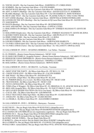 GALAMIX 89.txt[10/07/2015 11:58:10 a.m.]
01- YOUNG AGAIN - Dee Jay Cancimix Gala Mixer - HARDWELL FT. CHRIS JONES
02- SUMMER - Dee Jay Cancimix Gala Mixer - CALVIN HARRIS
03- SOUND WAVE (Bootleg) - Dee Jay Cancimix Gala Mixer 89 - R3HAB & TREVOR GUTHRIE
04- AIN'T A PARTY (Mashup) - Dee Jay Cancimix Gala Mixer - DAVID GUETTA FT. HARRISON
05- BLAME (Mashup) - Dee Jay Cancimix Gala Mixer 89 - CALVIN HARRIS FT. JOHN NEWMAN
06- DO IT LIKE THAT - Dee Jay Cancimix Gala Mixer 89 - PLASTIK FUNK FT. YING YANG TWINS
07- GET LOOSE (Bootleg) - Dee Jay Cancimix Gala Mixer - SHOWTEK & NOISECONTROLLERS
08- LOVERS ON THE SUN (Bootleg) - Dee Jay Cancimix & Dj Lucas Diaz Gala Mixer 89 - DAVID GUETTA
FT. SAM MARTIN
09- RAVEN (Bootleg) - Dee Jay Cancimix Gala Mixer 89 - BUZZMEISTERS
10- SAFE AND SOUND - Dee Jay Cancimix Gala Mixer - CAPITAL CITIES
11- BAILANDO (130-100 bpm) - Dee Jay Cancimix Gala Mixer 89 - ENRIQUE IGLESIAS FT. GENTE DE
ZONA
12- BAILANDO (Simple mix) - Dee Jay Cancimix Gala Mixer - ENRIQUE IGLESIAS FT. GENTE DE ZONA
13- QUIERO VERTE BAILAR - Dee Jay Cancimix Gala Mixer - GRUPO PLAY FT. VI EM
14- DIME COMO HARE - Dee Jay Cancimix Gala Mixer 89 - LA ROSA
15- ESE HOMBRE - Dee Jay Cancimix Gala Mixer 89 - CHIQUINO
16- LOS RECUERDOS - Dee Jay Cancimix Gala Mixer - AGRUPACION MARILYN
17- VA PARA ATRAS (Intro fest) - Dee Jay Cancimix Gala Mixer 89 - EL VILLANO FT. OWIN & JACK
18- VA PARA ATRAS (Turro) - Dee Jay Cancimix Gala Mixer - EL VILLANO FT. OWIN & JACK
32- GALA MIXER 89 - DVD 1 - DJ GONZA HERRERA - Las Talitas - Tucuman
====================================================================
01- EL PERDON - (Remix Gonza Herrera Galamixer) - NICKY JAM
02- EL BAILE DE PAMELA {Acapella Fiestero} - (Remix Gonza Herrera Galamixer) - NICABOY FT J PEACE
03- DESEOS DE COSAS IMPOSIBLES - (Remix Gonza Herrera Galamixer) - OH! ROMEO
04- WHAT'S UP - (Remix Gonza Herrera Galamixer) - AMAPOLA CUMBIA
06- BAILADORA - (Remix Gonza Herrera Galamixer) - MONTE ROJO
33- GALA MIXER 89 - DVD 1 - DJ 2BLEVE - La Florida - Tucuman
============================================================
01 - DONT STOP THE PARTY - Dj 2Bleve Gala Mixer 89 - PIT BULL Ft. TJR
02 - I NEED YOUR LOVE - Dj 2Bleve Gala Mixer 89 - CALVIN HARRIS
03 - SHE WOLF - Dj 2Bleve Gala Mixer 89 - DAVID GUETTA
04 - CALAVERA (Orgnl Mix) - Dj 2Bleve Gala Mixer 89 - KLAAS
05 - EL PERDON (Ritmo A Lo Lover) - Dj 2Bleve Gala Mixer 89 - NICKY JAM
06 - TRAVESURAS - Dj 2Bleve Gala Mixer 89 - NICKY JAM
07 - NUEVA SENSACION - Dj 2Bleve Gala Mixer 89 - INXS
08 - TOMA (Pasa A Winggle) - Dj 2Bleve Gala Mixer 89 - EL ORIGINAL Ft. EL APACHE NESS & EL DIPY
09 - BIEN AHI (Acapella Mix) - Dj 2Bleve Gala Mixer 89 - TU PAP FT OWIN Y JACK
10 - QUE LO QUE QUIERE ESA NENA (No Si Es Una Nena) - Dj 2Bleve Gala Mixer 89 - EL GENERAL
11 - CAE EL SOL - Dj 2Bleve Gala Mixer 89 - LOS BONITOS
12 - DALE VIEJA DALE (Dale Ingri Dale) - Dj 2Bleve Gala Mixer 89 - ULISES BUENO
13 - ANGELITO - Dj 2Bleve Gala Mixer 89 - ULISES BUENO
14 - LA DIABLA - Dj 2Bleve Gala Mixer 89 - ALEJANDRO CEBERIO
34- GALA MIXER 89 - DVD 1 - DJ BOG@ - Burruyacu - Tucuman
=========================================================
01-GET BUSY-- Dee jay Bog@ Gala Mixer 89 SEAN PAUL ((akapellas mix))
02-KITO TANGA -- Dee jay Bog@ Gala Mixer 89-DIAMOND DANGER ((akapellas mix))
03-LA DANZA DE LOS MIRLOS ((si nos organizamos cogemos))-- Dee jay Bog@ Gala Mixer 89
04-PONTE EN 4 - Dee jay Bog@ Gala Mixer 89-MALDITO PEKE ((akapellas mix))
05- INTRO PUNTEOS ((al pedo)) Dee jay Bog@ Gala Mixer 89
06-INTRO NOCHE TURRA-- Dee jay Bog@ Gala Mixer 89
07-KOKETA - ((bass mi style))- Dee jay Bog@ Gala Mixer 89-KOKY ((akapellas mix))
08-LA CORNETA- Dee jay Bog@ Gala Mixer 89 - CULISUELTAS ((akapellas mix))
09-SALE GIRA --((mezcladito)) Dee jay Bog@ Gala Mixer 89 EL APACHE NESS ((akapellas mix))
 