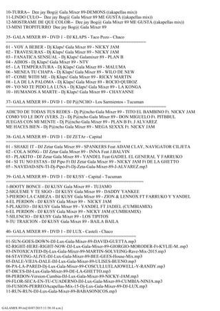 GALAMIX 89.txt[10/07/2015 11:58:10 a.m.]
10-TURRA-- Dee jay Bog@ Gala Mixer 89-DEMONS ((akapellas mix))
11-LINDO CULO-- Dee jay Bog@ Gala Mixer 89 ME GUSTA ((akapellas mix))
12-MOSTRAME DE QUE COLOR-- Dee jay Bog@ Gala Mixer 89 ME GUSTA ((akapellas mix))
13-MINI TROPITURRO Dee jay Bog@ Gala Mixer 89
35- GALA MIXER 89 - DVD 1 - DJ KLAPS - Taco Pozo - Chaco
========================================================
01 - VOY A BEBER - Dj Klaps! Gala Mixer 89 - NICKY JAM
02 - TRAVESURAS - Dj Klaps! Gala Mixer 89 - NICKY JAM
03 - FANATICA SENSUAL - Dj Klaps! Galamixer 89 - PLAN B
04 - ADIOS - Dj Klaps! Gala Mixer 89 - NTV
05 - LA TEMPERATURA - Dj Klaps! Gala Mixer 89 - MALUMA
06 - MENEA TU CHAPA - Dj Klaps! Gala Mixer 89 - WILO DE NEW
07 - COME WITH ME - Dj Klaps! Gala Mixer 89 - RICKY MARTIN
08 - LA DE LA PALOMA - Dj Klaps! Gala Mixer 89 - ROCIO QUIROZ
09 - YO NO TE PIDO LA LUNA - Dj Klaps! Gala Mixer 89 - LA KONGA
10 - HUMANOS A MARTE - Dj Klaps! Gala Mixer 89 - CHAYANNE
37- GALA MIXER 89 - DVD 1 - DJ P@NCHO - Los Sarmientos - Tucuman
================================================================
ADICTO DE TODAS TUS REDES - Dj P@ncho Gala Mixer 89 - TITO EL BAMBINO Ft. NICKY JAM
COMO YO LE DOY (VERS. 2) - Dj P@ncho Gala Mixer 89 - DON MIGUELO Ft. PITBBUL
JUEGAS CON MI MENTE - Dj P@ncho Gala Mixer 89 - PLAN B Ft. J ALVAREZ
ME HACES BIEN - Dj P@ncho Gala Mixer 89 - MEGA SEXXX Ft. NICKY JAM
38- GALA MIXER 89 - DVD 1 - DJ ZETAr - Capital
==============================================
01 - SHAKE IT - DJ Zetar Gala Mixer 89 - SPANKERS Feat ADAM CLAY, NAVIGATOR CILJETA
02 - COLA SONG - DJ Zetar Gala Mixer 89 - INNA Feat J.BALVIN
03 - PLAKITO - DJ Zetar Gala Mixer 89 - YANDEL Feat GADIEL EL GENERAL Y FARRUKO
04 - SI TU NO ESTAS - DJ Pipo Ft DJ Zetar Gala Mixer 89 - NICKY JAM Ft DE LA GHETTO
05 - NAVIDAD-SIN-TI-Dj-Pipo-Ft-Dj-Zeta-Gala-Mixer-89-J-ALVAREZ.mp3
39- GALA MIXER 89 - DVD 1 - DJ KUSY - Capital - Tucuman
=======================================================
1-BOOTY BONCE - DJ KUSY Gala Mixer 89 - TUJAMO
2-SIGUEME Y TE SIGO - DJ KUSY Gala Mixer 89 - DADDY YANKEE
3-PIERDO LA CABEZA - DJ KUSY Gala Mixer 89 - ZION & LENNOX FT FARRUKO Y YANDEL
4-EL PERDON - DJ KUSY Gala Mixer 89 - NICKY JAM
5-PLAKITO - DJ KUSY Gala Mixer 89 - YANDEL FT JADIEL (CUMBIAMIX)
6-EL PERDON - DJ KUSY Gala Mixer 89 - NICKY JAM (CUMBIAMIX)
7-SILENCIO - DJ KUSY Gala Mixer 89 - LOS TIPITOS
9-TU TRAICION - DJ KUSY Gala Mixer 89 - BAILA BAILA
40- GALA MIXER 89 - DVD 1 - DJ LUX - Casteli - Chaco
====================================================
01-SUN-GOES-DOWN-DJ-Lux-Gala-Mixer-89-DAVID-GUETTA.mp3
02-RIGHT-HERE-RIGHT-NOW-DJ-Lux-Gala-Mixer-89-GIORGIO-MORODER-Ft-KYLIE-M..mp3
03-INTOXICATED-Dj-Lux-Gala-Mixer-89-MARTIN-SOLVEING-Rave-Mix-2015.mp3
04-STAYING-ALIVE-DJ-Lux-Gala-Mixer-89-BEE-GEES-House-Mix.mp3
05-DALE-VIEJA-DALE-DJ-Lux-Gala-Mixer-89-ULISES-BUENO.mp3
06-PA-LA-PARED-Dj-Lux-Gala-Mixer-89-COSCULLUELAJOWELL-Y-RANDY.mp3
07-DICES-DJ-Lux-Gala-Mixer-89-DE-LA-GHETTO.mp3
08-PERDON-Version-Cumbia-DJ-Lux-Gala-Mixer-89-NICKY-JAM.mp3
09-FLOR-SECA-EN-TU-CUADERNO-DJ-Lux-Gala-Mixer-89-CUMBIA-NINJA.mp3
10-FUSION-PERREOAcapellas-Mix-15-Dj-Lux-Gala-Mixer-89-DJ-LUX.mp3
11-RUN-RUN-DJ-Lux-Gala-Mixer-89-BABASONICOS.mp3
 