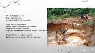 My wife had to travel far
To get a bowl of water
Vegetation to look after her estate
I have been in constant war
Against my own people who stood behind
The grants of licenses Obtained
To put my life and the future of my children under threat
Thought I knew all who are involved
But there is more to this act than meets the eye
 