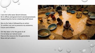 I see men who wear decent dresses
Sit in offices and government owned parastatals
Supporting this horror shattering OUR future
My cry for help is followed by an action
To comfort me not to preserve my existence,
Future and children
Oh! My labor is for the good of all
It is to keep our natural asset
Pass on the resource for the generations
Now and yet unborn
 