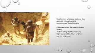 Stop the men who speak loud and clear
Against it in broad daylight
But perpetrate the evil at night
Contend to arrest the sheep in wolves’
clothing
That are killing OUR future slowly
Fight to protect the future of Ghana
And her neighbors
 