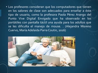 • Los profesores consideran que los computadores que tienen
en los salones de clase son adecuados para enseñar a éste
tipo de usuario, como la profesora Paola Pérez Arango del
Punto Vive Digital Envigado que ha observado en los
portátiles con pantalla táctil una ayuda para los adultos que
se les dificulta el manejo de mouse. . (Alejandra Moreno
Cuervo, María Adelaida Parra Coutin, 2016)
 