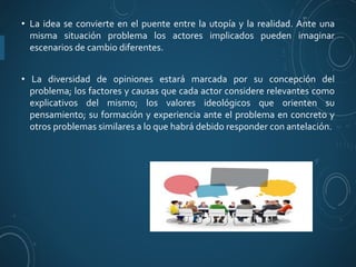 • La idea se convierte en el puente entre la utopía y la realidad. Ante una
misma situación problema los actores implicados pueden imaginar
escenarios de cambio diferentes.
• La diversidad de opiniones estará marcada por su concepción del
problema; los factores y causas que cada actor considere relevantes como
explicativos del mismo; los valores ideológicos que orienten su
pensamiento; su formación y experiencia ante el problema en concreto y
otros problemas similares a lo que habrá debido responder con antelación.
 