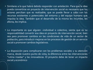 • Similares a lo que habrá debido responder con antelación. Para que la idea
pueda convertirse en proyecto de intervención social es necesario que los
actores perciban que es realizable; que se puede llevar a cabo con los
recursos existentes o potenciales del entorno y del equipo humano que
impulsa la idea. También que el desarrollo de la misma les incumbe, les
afecta, les implica.
• Lo importante es que alguien –individual o colectivo, sienta que es su
responsabilidad convertir esa idea en proyecto de intervención social, bien
sea para promover cambios en las condiciones de vida de un sector de
población; para introducir mejoras en los procesos de gestión de un servicio
social o promover cambios legislativos.
• La disposición para complicarse con los problemas sociales y su atención
marca, desde nuestro punto de vista, la diferencia entre las intervenciones
“rutina rizadas” y las innovadoras. El proyecto debe de tener un impacto
social y económico
 