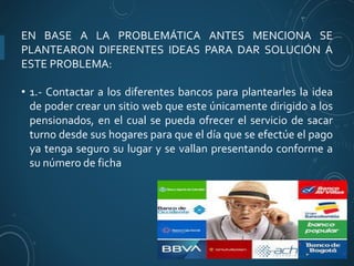EN BASE A LA PROBLEMÁTICA ANTES MENCIONA SE
PLANTEARON DIFERENTES IDEAS PARA DAR SOLUCIÓN A
ESTE PROBLEMA:
• 1.- Contactar a los diferentes bancos para plantearles la idea
de poder crear un sitio web que este únicamente dirigido a los
pensionados, en el cual se pueda ofrecer el servicio de sacar
turno desde sus hogares para que el día que se efectúe el pago
ya tenga seguro su lugar y se vallan presentando conforme a
su número de ficha
 