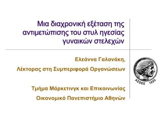 Μια διαχρονική εξέταση της
 αντιμετώπισης του στυλ ηγεσίας
             γυναικών στελεχών

                   Ελεάννα Γαλανάκη,
Λέκτορας στη Συμπεριφορά Οργανώσεων


    Τμήμα Μάρκετινγκ και Επικοινωνίας
      Οικονομικό Πανεπιστήμιο Αθηνών
 