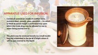 APPARATUS USED FOR INFUSION:
o Consist of covered jar (made of earthen ware,
stainless-steel, ceramic, glass, porcelain...) to which
is fitted at certain height a perforated tray upon
which the crude drug may be allowed to rest in
water being poured over it.
o The plant may be enclosed loosely in a small muslin
bag and suspended in the jar at a height where it
will be just covered by the liquid.
 