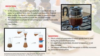 DECOCTION:
• In this process, the crude drug is boiled in a specified volume of
water for a defined time; then It cooled and strained or filtered.
• After boiling, the liquid is strained and water is passed through
the content of the strainer to make the required volume.
• This procedure is suitable for extracting water-soluble, heat stable
constituents.
Ex: Tea, Coffee
DIGESTION:
• This is a form of maceration in which gentle heat is used
during the process of extraction.
• It is used when moderately elevated temperature is not
objectionable.
• The solvent efficiency of the Menstrum is thereby increased.
Ex: Extraction of Morphine.
(a) Sample and solvent mixed and kept for 7 days with gentle heat. (b) Straining
of liquid and pressing the remaining marc. (c) Filtering out more clear liquid.
 
